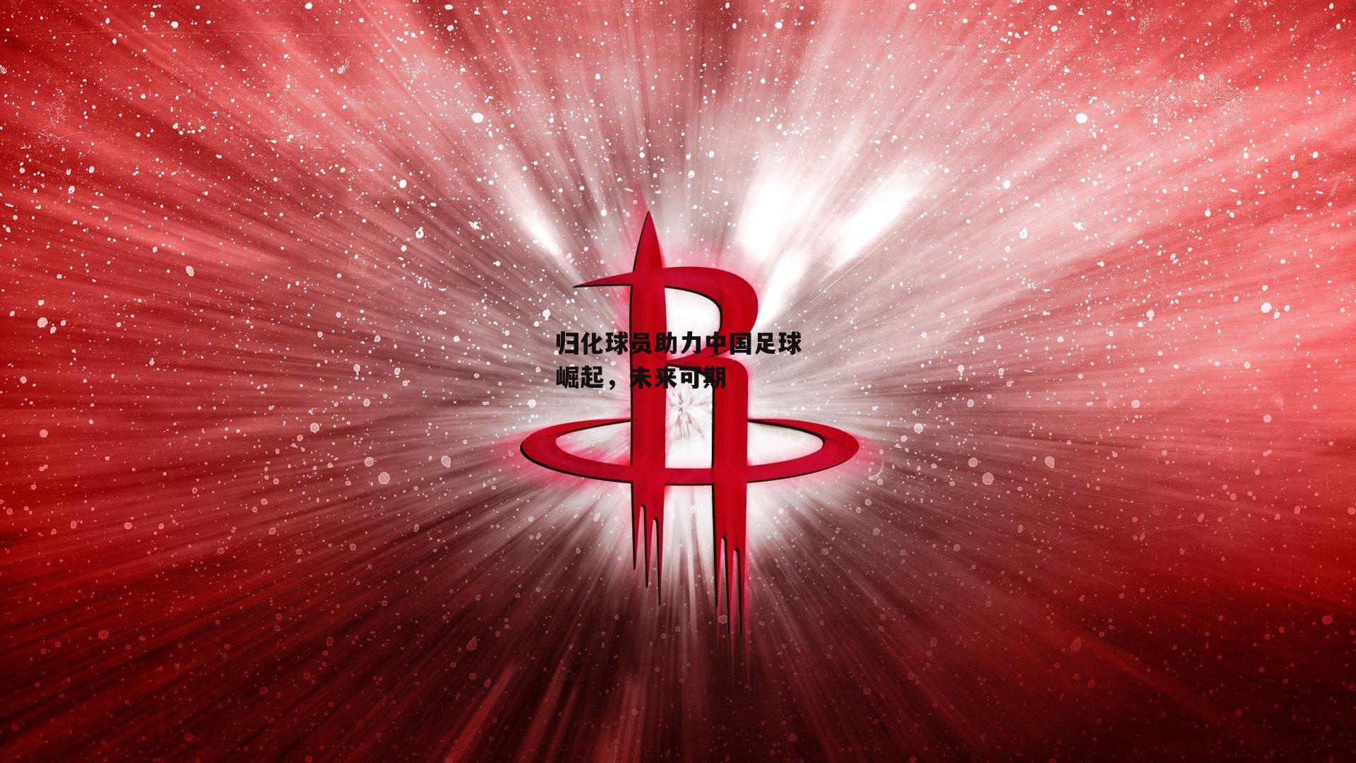 归化球员助力中国足球崛起，未来可期